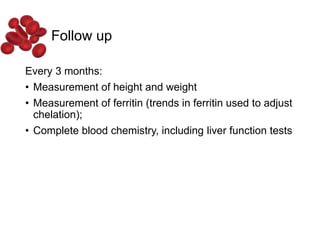 Follow up
Every 3 months:
• Measurement of height and weight
• Measurement of ferritin (trends in ferritin used to adjust
chelation);
• Complete blood chemistry, including liver function tests
 