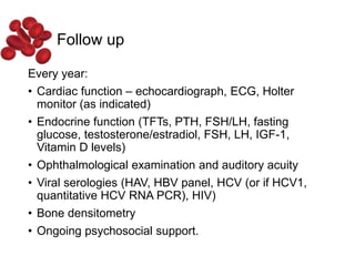 Follow up
Every year:
• Cardiac function – echocardiograph, ECG, Holter
monitor (as indicated)
• Endocrine function (TFTs, PTH, FSH/LH, fasting
glucose, testosterone/estradiol, FSH, LH, IGF-1,
Vitamin D levels)
• Ophthalmological examination and auditory acuity
• Viral serologies (HAV, HBV panel, HCV (or if HCV1,
quantitative HCV RNA PCR), HIV)
• Bone densitometry
• Ongoing psychosocial support.
 