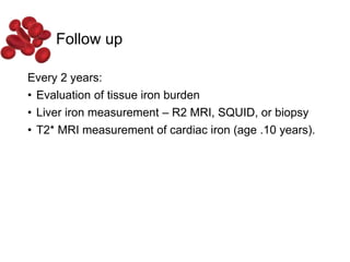 Follow up
Every 2 years:
• Evaluation of tissue iron burden
• Liver iron measurement – R2 MRI, SQUID, or biopsy
• T2* MRI measurement of cardiac iron (age .10 years).
 