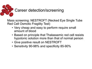Career detection/screening
Mass screening: NESTROFT (Necked Eye Single Tube
Red Cell Osmotic Fragility Test)
• Very cheap and easy to perform require small
amount of blood
• Based on principle that Thalassemic red cell resists
hypotonic solution more than that of normal person
• Give positive result on NESTROFT
• Sensitivity 90-98% and specificity 85-90%
 