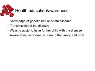 Health education/awareness
• Knowledge of genetic nature of thalassemia
• Transmission of the disease
• Ways to avoid to have further child with the disease
• Aware about economic burden to the family and govt.
 