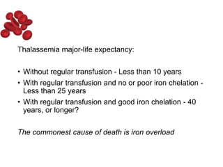 Thalassemia major-life expectancy:
• Without regular transfusion - Less than 10 years
• With regular transfusion and no or poor iron chelation -
Less than 25 years
• With regular transfusion and good iron chelation - 40
years, or longer?
The commonest cause of death is iron overload
 