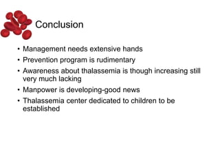 Conclusion
• Management needs extensive hands
• Prevention program is rudimentary
• Awareness about thalassemia is though increasing still
very much lacking
• Manpower is developing-good news
• Thalassemia center dedicated to children to be
established
 