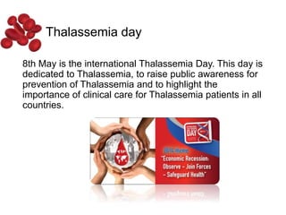 Thalassemia day
8th May is the international Thalassemia Day. This day is
dedicated to Thalassemia, to raise public awareness for
prevention of Thalassemia and to highlight the
importance of clinical care for Thalassemia patients in all
countries.
 
