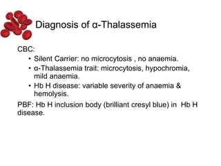 Diagnosis of α-Thalassemia
CBC:
• Silent Carrier: no microcytosis , no anaemia.
• α-Thalassemia trait: microcytosis, hypochromia,
mild anaemia.
• Hb H disease: variable severity of anaemia &
hemolysis.
PBF: Hb H inclusion body (brilliant cresyl blue) in Hb H
disease.
 