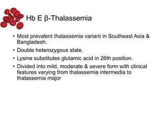 Hb E β-Thalassemia
• Most prevalent thalassemia variant in Southeast Asia &
Bangladesh.
• Double heterozygous state.
• Lysine substitutes glutamic acid in 26th position.
• Divided into mild, moderate & severe form with clinical
features varying from thalassemia intermedia to
thalassemia major
 