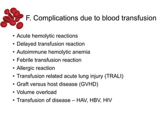 F. Complications due to blood transfusion
• Acute hemolytic reactions
• Delayed transfusion reaction
• Autoimmune hemolytic anemia
• Febrile transfusion reaction
• Allergic reaction
• Transfusion related acute lung injury (TRALI)
• Graft versus host disease (GVHD)
• Volume overload
• Transfusion of disease – HAV, HBV, HIV
 