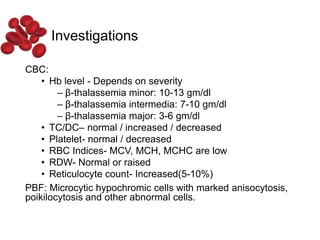 Investigations
CBC:
• Hb level - Depends on severity
– β-thalassemia minor: 10-13 gm/dl
– β-thalassemia intermedia: 7-10 gm/dl
– β-thalassemia major: 3-6 gm/dl
• TC/DC– normal / increased / decreased
• Platelet- normal / decreased
• RBC Indices- MCV, MCH, MCHC are low
• RDW- Normal or raised
• Reticulocyte count- Increased(5-10%)
PBF: Microcytic hypochromic cells with marked anisocytosis,
poikilocytosis and other abnormal cells.
 