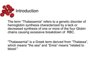 Introduction
The term “Thalassemia” refers to a genetic disorder of
hemoglobin synthesis characterized by a lack or
decreased synthesis of one or more of the four Globin
chains causing excessive breakdown of RBC.
"Thalassemia" is a Greek term derived from “Thalassa”,
which means "the sea" and “Emia” means "related to
blood."
 