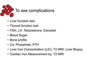 To see complications
• Liver function test
• Thyroid function test
• FSH, LH, Testosterone, Estradiol
• Blood Sugar
• Bone profile
• Ca, Phosphate, PTH
• Liver Iron Concentration (LIC): T2 MRI, Liver Biopsy
• Cardiac Iron Measurement by: T2 MRI
 