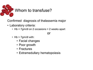 Whom to transfuse?
Confirmed diagnosis of thalassemia major
• Laboratory criteria:
• Hb < 7gm/dl on 2 occasions > 2 weeks apart
or
• Hb > 7gm/dl with:
• Facial changes
• Poor growth
• Fractures
• Extramedullary hematopoiesis
 