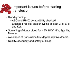 Important issues before starting
transfusion
• Blood grouping:
– ABO and Rh(D) compatibility checked
– Extended red cell antigen typing at least C, c, E, e
and Kell.
• Screening of donor blood for HBV, HCV, HIV, Syphilis,
Malaria.
• Avoidance of transfusion first-degree relative donors.
• Quality, adequacy and safety of blood
 