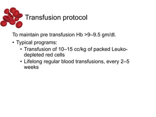 Transfusion protocol
To maintain pre transfusion Hb >9–9.5 gm/dl.
• Typical programs:
• Transfusion of 10–15 cc/kg of packed Leuko-
depleted red cells
• Lifelong regular blood transfusions, every 2–5
weeks
 