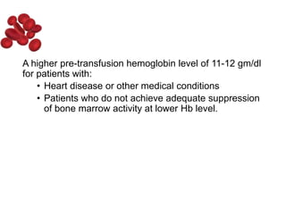A higher pre-transfusion hemoglobin level of 11-12 gm/dl
for patients with:
• Heart disease or other medical conditions
• Patients who do not achieve adequate suppression
of bone marrow activity at lower Hb level.
 