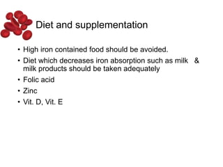 Diet and supplementation
• High iron contained food should be avoided.
• Diet which decreases iron absorption such as milk &
milk products should be taken adequately
• Folic acid
• Zinc
• Vit. D, Vit. E
 