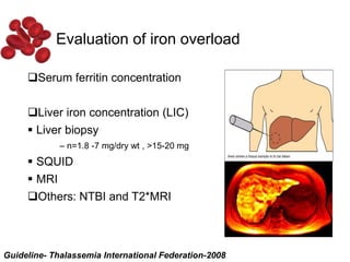 Evaluation of iron overload
Serum ferritin concentration
Liver iron concentration (LIC)
 Liver biopsy
– n=1.8 -7 mg/dry wt , >15-20 mg
 SQUID
 MRI
Others: NTBI and T2*MRI
Guideline- Thalassemia International Federation-2008
 