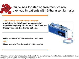 Guidelines for starting treatment of iron
overload in patients with β-thalassemia major
Thalassemia International Federation
guidelines for the clinical management of
thalassemia (2008)1 recommend that chelation
therapy is considered when patients:
Have received 10–20 transfusion episodes
OR
Have a serum ferritin level of >1000 ng/mL
1Thalassemia International Federation. Guidelines for the clinical management of thalassemia, 2nd Edition revised
2008; 2Angelucci E et al. Haematologica 2008;93:741–752
 