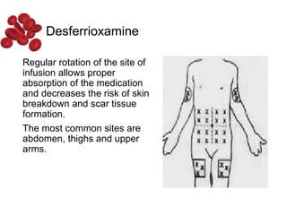 Desferrioxamine
Regular rotation of the site of
infusion allows proper
absorption of the medication
and decreases the risk of skin
breakdown and scar tissue
formation.
The most common sites are
abdomen, thighs and upper
arms.
 