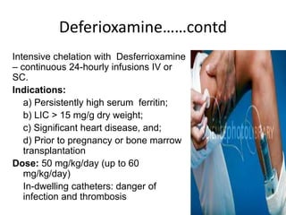 Deferioxamine……contd
Intensive chelation with Desferrioxamine
– continuous 24-hourly infusions IV or
SC.
Indications:
a) Persistently high serum ferritin;
b) LIC > 15 mg/g dry weight;
c) Significant heart disease, and;
d) Prior to pregnancy or bone marrow
transplantation
Dose: 50 mg/kg/day (up to 60
mg/kg/day)
In-dwelling catheters: danger of
infection and thrombosis
 