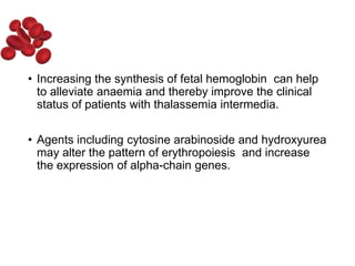 • Increasing the synthesis of fetal hemoglobin can help
to alleviate anaemia and thereby improve the clinical
status of patients with thalassemia intermedia.
• Agents including cytosine arabinoside and hydroxyurea
may alter the pattern of erythropoiesis and increase
the expression of alpha-chain genes.
 