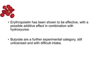 • Erythropoietin has been shown to be effective, with a
possible additive effect in combination with
hydroxyurea.
• Butyrate are a further experimental category, still
unlicensed and with difficult intake.
 