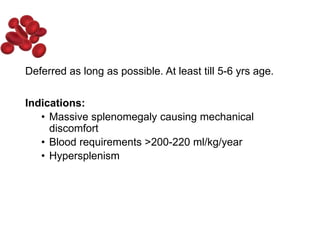 Deferred as long as possible. At least till 5-6 yrs age.
Indications:
• Massive splenomegaly causing mechanical
discomfort
• Blood requirements >200-220 ml/kg/year
• Hypersplenism
 