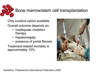 Only curative option available.
Overall outcome depends on-
• Inadequate chelation
therapy,
• hepatomegaly,
• presence of portal fibrosis.
Treatment-related mortality is
approximately 10%.
Bone marrow/stem cell transplantation
Guideline- Thalassemia International Federation-2008
 
