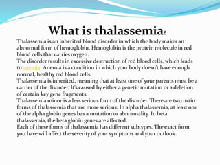 What is thalassemia?
Thalassemia is an inherited blood disorder in which the body makes an
abnormal form of hemoglobin. Hemoglobin is the protein molecule in red
blood cells that carries oxygen.
The disorder results in excessive destruction of red blood cells, which leads
to anemia. Anemia is a condition in which your body doesn’t have enough
normal, healthy red blood cells.
Thalassemia is inherited, meaning that at least one of your parents must be a
carrier of the disorder. It’s caused by either a genetic mutation or a deletion
of certain key gene fragments.
Thalassemia minor is a less serious form of the disorder. There are two main
forms of thalassemia that are more serious. In alpha thalassemia, at least one
of the alpha globin genes has a mutation or abnormality. In beta
thalassemia, the beta globin genes are affected.
Each of these forms of thalassemia has different subtypes. The exact form
you have will affect the severity of your symptoms and your outlook.
 