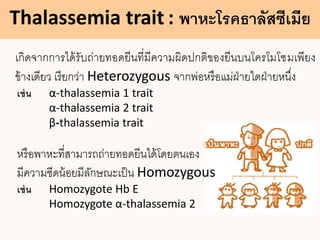 Thalassemia trait : พาหะโรคธาลัสซีเมีย
เกิดจากการได้รับถ่ายทอดยีนที่มีความผิดปกติของยีนบนโครโมโซมเพียง
ข้างเดียว เรียกว่า Heterozygous จากพ่อหรือแม่ฝ่ายใดฝ่ายหนึ่ง
เช่น α-thalassemia 1 trait
α-thalassemia 2 trait
β-thalassemia trait
หรือพาหะที่สามารถถ่ายทอดยีนได้โดยตนเอง
มีความซีดน้อยมีลักษณะเป็น Homozygous
เช่น Homozygote Hb E
Homozygote α-thalassemia 2
 