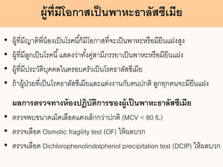 ผู้ที่มีโอกาสเป็นพาหะธาลัสซีเมีย
• ผู้ที่มีญาติพี่น้องเป็นโรคนี้ก็มีโอกาสที่จะเป็นพาหะหรือมียีนแฝงสูง
• ผู้ที่มีลูกเป็นโรคนี้แสดงว่าทั้งคู่สามีภรรยาเป็นพาหะหรือมียีนแฝง
• ผู้ที่มีประวัติบุคคลในครอบครัวเป็นโรคธาลัสซีเมีย
• ถ้าผู้ป่วยที่เป็นโรคธาลัสซีเมียและแต่งงานกับคนปกติ ลูกทุกคนจะมียีนแฝง
ผลการตรวจทางห้องปฏิบัติการของผู้เป็นพาหะธาลัสซีเมีย
• ตรวจพบขนาดเม็ดเลือดแดงเล็กกว่าปกติ (MCV < 80 fL)
• ตรวจเลือด Osmotic fragility test (OF) ให้ผลบวก
• ตรวจเลือด Dichlorophenolindolphenol precipitation test (DCIP) ให้ผลบวก
 