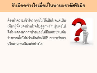 รับมืออย่างไรเมื่อเป็นพาหะธาลัสซีเมีย
ต้องทาความเข้าใจว่าคุณไม่ได้เป็นโรคแต่เป็น
เพียงผู้ที่จะส่งผ่านโรคไปสู่ลูกหลานรุ่นต่อไป
จึงไม่แสดงอาการป่วยและไม่มีผลกระทบต่อ
ร่างกายทั้งยังไม่จาเป็นต้องได้รับยาการรักษา
หรืออาหารเสริมแต่อย่างใด
 