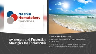 Awareness and Prevention
Strategies for Thalassemia
• DR. NILESH WASEKAR
• CONSULTANT HEMATOLOGIST & BMT
PHYSICIAN
• NASHIK HEMATOLOGY SERVICES AND
CENTRE FOR BLOOD CANCER NASHIK
 