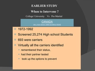 CANADA (Am J Hum Genet 1996 Oct;59(4):793-8 ) 1972-1992  Screened 25,274 High school Students 693 were carriers  Virtually all the carriers identified  remembered their status,  had their partner tested  took up the options to prevent EARLIER STUDY When to Intervene ? College/ University  Vs  Pre-Marital  