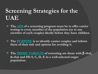Screening Strategies for the UAE The  AIM  of a screening program must be to offer carrier testing to every member of the population (or to one member of each couple) ideally before they have children. The  PURPOSE  is to identify carrier couples and inform them of their risk and options for avoiding it. The  PRIME TARGETS  of screening are those with   -thal,   -thal and Hb S, C, D, E in a well-selected target population. 