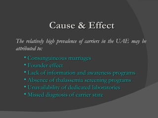 Cause & Effect   The relatively high prevalence of carriers in the UAE may be attributed to: Consanguineous marriages Founder effect Lack of information and awareness programs  Absence of thalassemia screening programs Unavailability of dedicated laboratories Missed diagnosis of carrier state  