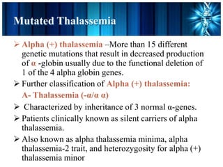 Mutated Thalassemia
 Alpha (+) thalassemia –More than 15 different
genetic mutations that result in decreased production
of α -globin usually due to the functional deletion of
1 of the 4 alpha globin genes.
 Further classification of Alpha (+) thalassemia:
A- Thalassemia (-α/α α)
 Characterized by inheritance of 3 normal α-genes.
 Patients clinically known as silent carriers of alpha
thalassemia.
 Also known as alpha thalassemia minima, alpha
thalassemia-2 trait, and heterozygosity for alpha (+)
thalassemia minor
 
