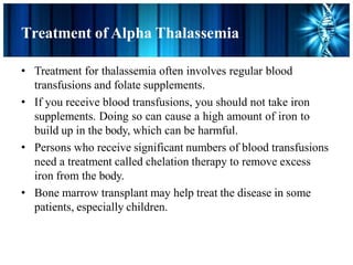 Treatment of Alpha Thalassemia
• Treatment for thalassemia often involves regular blood
transfusions and folate supplements.
• If you receive blood transfusions, you should not take iron
supplements. Doing so can cause a high amount of iron to
build up in the body, which can be harmful.
• Persons who receive significant numbers of blood transfusions
need a treatment called chelation therapy to remove excess
iron from the body.
• Bone marrow transplant may help treat the disease in some
patients, especially children.
 