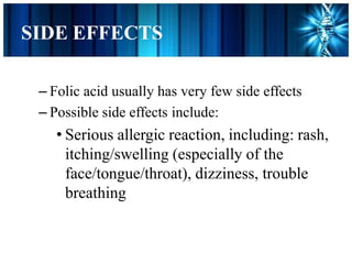 SIDE EFFECTS
– Folic acid usually has very few side effects
– Possible side effects include:
• Serious allergic reaction, including: rash,
itching/swelling (especially of the
face/tongue/throat), dizziness, trouble
breathing
 