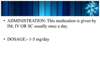 • ADMINISTRATION: This medication is given by
IM, IV OR SC usually once a day.
• DOSAGE:- 1-5 mg/day
 