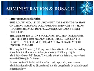 ADMINISTRATION & DOSAGE
• IntravenousAdministration
• THIS ROUTE SHOULD BE USED ONLY FOR PATIENTS INASTATE
OF CARDIOVASCULAR COLLAPSE AND THEN ONLY BY SLOW
INFUSION BECAUSE DEFEROXAMINE CAN CAUSE HEART
PROBLEMS.
• THE RATE OF INFUSION SHOULD NOT EXCEED 15 MG/KG/HR
FOR THE FIRST 1000 MG ADMINISTERED. SUBSEQUENT IV
DOSING, IF NEEDED, MUST BE ATA SLOWER RATE, NOT TO
EXCEED 125 MG/HR.
• This may be followed by 500 mg over 4 hours for two doses. Depending
upon the clinical response, subsequent doses of 500 mg may be
administered over 4-12 hours. The total amount administered should not
exceed 6000 mg in 24 hours.
• As soon as the clinical condition of the patient permits, intravenous
administration should be discontinued and the drug should be administered
intramuscularly.
 