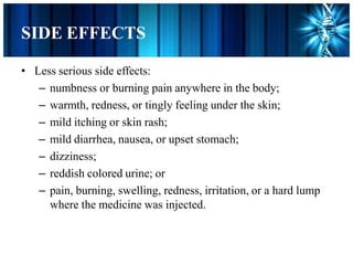 SIDE EFFECTS
• Less serious side effects:
– numbness or burning pain anywhere in the body;
– warmth, redness, or tingly feeling under the skin;
– mild itching or skin rash;
– mild diarrhea, nausea, or upset stomach;
– dizziness;
– reddish colored urine; or
– pain, burning, swelling, redness, irritation, or a hard lump
where the medicine was injected.
 