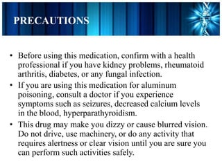 PRECAUTIONS
• Before using this medication, confirm with a health
professional if you have kidney problems, rheumatoid
arthritis, diabetes, or any fungal infection.
• If you are using this medication for aluminum
poisoning, consult a doctor if you experience
symptoms such as seizures, decreased calcium levels
in the blood, hyperparathyroidism.
• This drug may make you dizzy or cause blurred vision.
Do not drive, use machinery, or do any activity that
requires alertness or clear vision until you are sure you
can perform such activities safely.
 