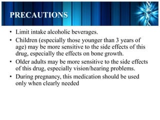 PRECAUTIONS
• Limit intake alcoholic beverages.
• Children (especially those younger than 3 years of
age) may be more sensitive to the side effects of this
drug, especially the effects on bone growth.
• Older adults may be more sensitive to the side effects
of this drug, especially vision/hearing problems.
• During pregnancy, this medication should be used
only when clearly needed
 
