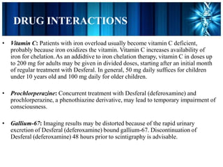 DRUG INTERACTIONS
• Vitamin C: Patients with iron overload usually become vitamin C deficient,
probably because iron oxidizes the vitamin. Vitamin C increases availability of
iron for chelation.As an addidtive to iron chelation therapy, vitamin C in doses up
to 200 mg for adults may be given in divided doses, starting after an initial month
of regular treatment with Desferal. In general, 50 mg daily suffices for children
under 10 years old and 100 mg daily for older children.
• Prochlorperazine: Concurrent treatment with Desferal (deferoxamine) and
prochlorperazine, a phenothiazine derivative, may lead to temporary impairment of
consciousness.
• Gallium-67: Imaging results may be distorted because of the rapid urinary
excretion of Desferal (deferoxamine) bound gallium-67. Discontinuation of
Desferal (deferoxamine) 48 hours prior to scintigraphy is advisable.
 