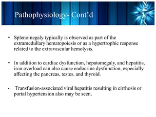 • Splenomegaly typically is observed as part of the
extramedullary hematopoiesis or as a hypertrophic response
related to the extravascular hemolysis.
• In addition to cardiac dysfunction, hepatomegaly, and hepatitis,
iron overload can also cause endocrine dysfunction, especially
affecting the pancreas, testes, and thyroid.
• Transfusion-associated viral hepatitis resulting in cirrhosis or
portal hypertension also may be seen.
Pathophysiology- Cont’d
 