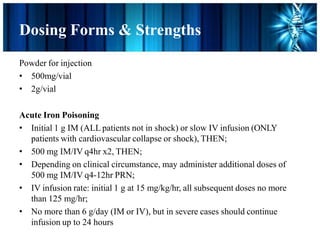 Dosing Forms & Strengths
Powder for injection
• 500mg/vial
• 2g/vial
Acute Iron Poisoning
• Initial 1 g IM (ALL patients not in shock) or slow IV infusion (ONLY
patients with cardiovascular collapse or shock), THEN;
• 500 mg IM/IV q4hr x2, THEN;
• Depending on clinical circumstance, may administer additional doses of
500 mg IM/IV q4-12hr PRN;
• IV infusion rate: initial 1 g at 15 mg/kg/hr, all subsequent doses no more
than 125 mg/hr;
• No more than 6 g/day (IM or IV), but in severe cases should continue
infusion up to 24 hours
 