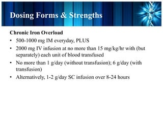 Dosing Forms & Strengths
Chronic Iron Overload
• 500-1000 mg IM everyday, PLUS
• 2000 mg IV infusion at no more than 15 mg/kg/hr with (but
separately) each unit of blood transfused
• No more than 1 g/day (without transfusion); 6 g/day (with
transfusion)
• Alternatively, 1-2 g/day SC infusion over 8-24 hours
 