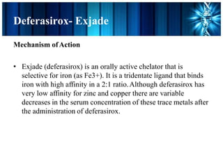 Deferasirox- Exjade
Mechanism ofAction
• Exjade (deferasirox) is an orally active chelator that is
selective for iron (as Fe3+). It is a tridentate ligand that binds
iron with high affinity in a 2:1 ratio.Although deferasirox has
very low affinity for zinc and copper there are variable
decreases in the serum concentration of these trace metals after
the administration of deferasirox.
 
