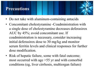 Precautions
• Do not take with aluminum-containing antacids
• Concomitant cholestyramine -Coadministration with
a single dose of cholestyramine decreases deferasirox
AUC by 45%; avoid concomitant use. If
coadministration is necessary, consider increasing
initial deferasirox dose to 30 mg/kg and monitor
serum ferritin levels and clinical responses for further
dose modification.
• Risk of hepatic failure, some with fatal outcome;
most occurred with age >55 yr and with comorbid
conditions (eg, liver cirrhosis, multiorgan failure)
 
