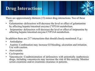 Drug Interactions
There are approximately thirteen (13) minor drug interactions. Two of these
are:
• Galantamine- deferasirox will decrease the level or effect of galantamine
by affecting hepatic/intestinal enzyme CYP3A4 metabolism.
• Imipramine- deferasirox will decrease the level or effect of imipramine by
affecting hepatic/intestinal enzyme CYP3A4 metabolism.
In addition there are 217 interactions that should closely monitored. E.g.:
• Amlodipine
• Aspirin- Combination may increase GI bleeding, ulceration and irritation.
Use with caution.
• Atorvastatin
• Cyclosporine
• Vancomycin- Coadministration of deferasirox with potentially nephrotoxic
drugs, including vancomycin may increase the risk of this toxicity. Monitor
serum creatinine and/or creatinine clearance in patients.
 